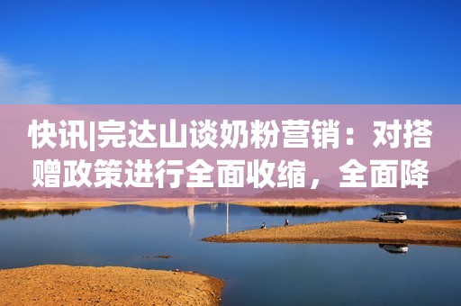 快讯|完达山谈奶粉营销：对搭赠政策进行全面收缩，全面降低渠道费用