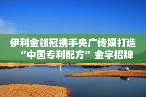 伊利金领冠携手央广传媒打造“中国专利配方”金字招牌