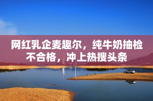 网红乳企麦趣尔，纯牛奶抽检不合格，冲上热搜头条