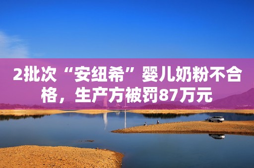 2批次“安纽希”婴儿奶粉不合格，生产方被罚87万元
