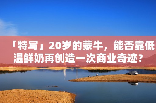 「特写」20岁的蒙牛，能否靠低温鲜奶再创造一次商业奇迹？
