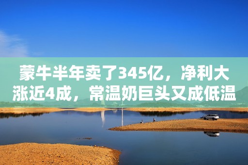 蒙牛半年卖了345亿，净利大涨近4成，常温奶巨头又成低温奶老大，奶粉业务突破式增长！
