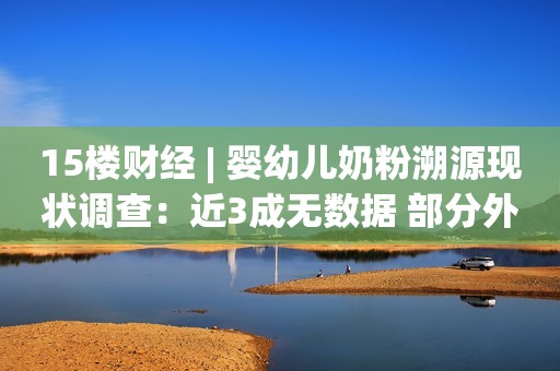 15楼财经 | 婴幼儿奶粉溯源现状调查：近3成无数据 部分外资产品仍未加入