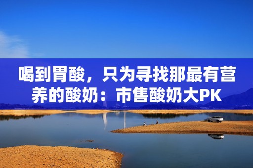 喝到胃酸，只为寻找那最有营养的酸奶：市售酸奶大PK