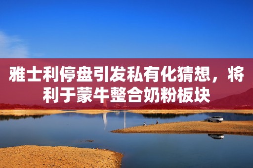 雅士利停盘引发私有化猜想，将利于蒙牛整合奶粉板块