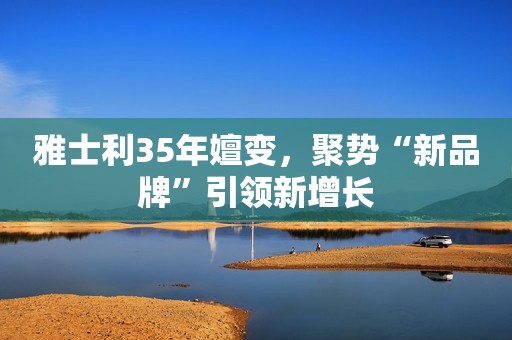 雅士利35年嬗变，聚势“新品牌”引领新增长