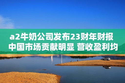 a2牛奶公司发布23财年财报 中国市场贡献明显 营收盈利均两位数增长
