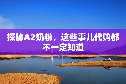探秘A2奶粉，这些事儿代购都不一定知道