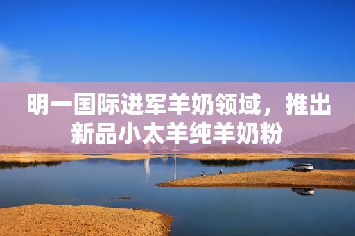 明一国际进军羊奶领域，推出新品小太羊纯羊奶粉