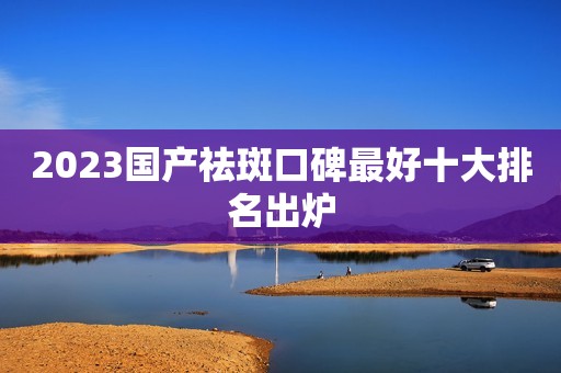 2023国产祛斑口碑最好十大排名出炉