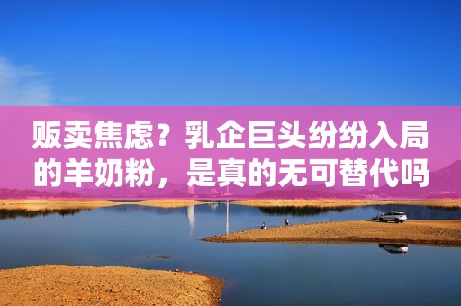贩卖焦虑？乳企巨头纷纷入局的羊奶粉，是真的无可替代吗？