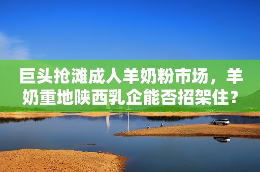 巨头抢滩成人羊奶粉市场，羊奶重地陕西乳企能否招架住？