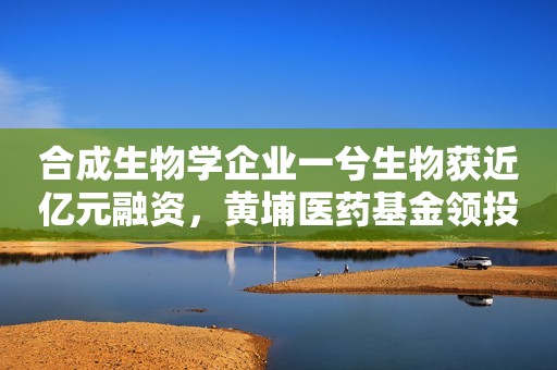 合成生物学企业一兮生物获近亿元融资，黄埔医药基金领投