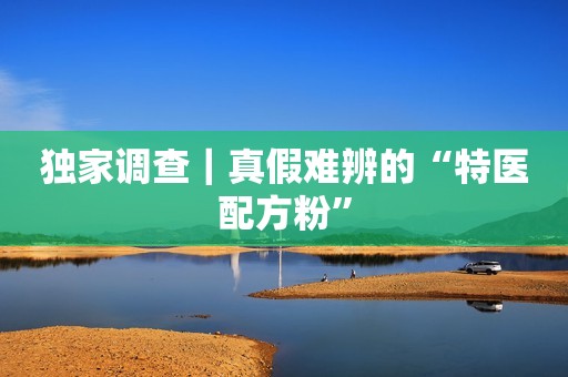 独家调查｜真假难辨的“特医配方粉”