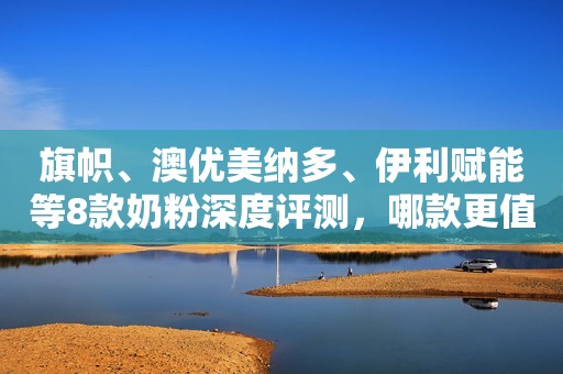 旗帜、澳优美纳多、伊利赋能等8款奶粉深度评测，哪款更值得选？
