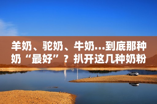 羊奶、驼奶、牛奶…到底那种奶“最好”？扒开这几种奶粉的真面目