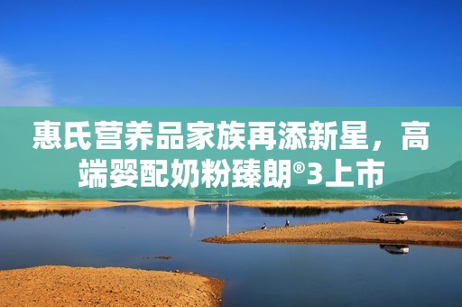 惠氏营养品家族再添新星，高端婴配奶粉臻朗®3上市