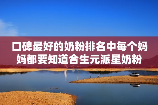 口碑最好的奶粉排名中每个妈妈都要知道合生元派星奶粉