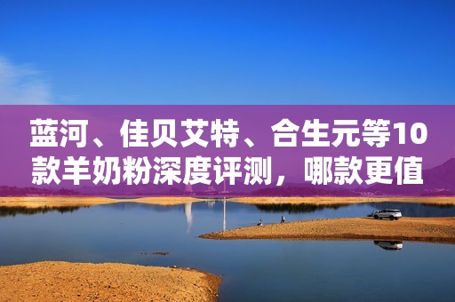 蓝河、佳贝艾特、合生元等10款羊奶粉深度评测，哪款更值得买？