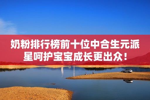 奶粉排行榜前十位中合生元派星呵护宝宝成长更出众！
