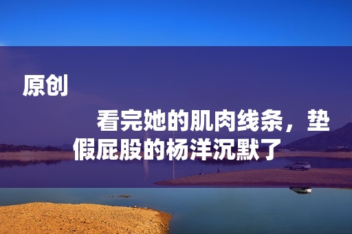原创
            看完她的肌肉线条，垫假屁股的杨洋沉默了