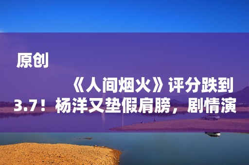 原创
            《人间烟火》评分跌到3.7！杨洋又垫假肩膀，剧情演员一塌糊涂