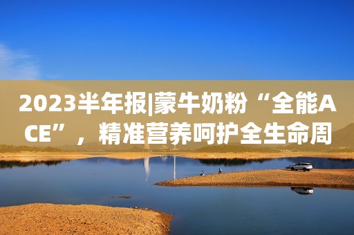 2023半年报|蒙牛奶粉“全能ACE”，精准营养呵护全生命周期健康