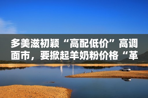 多美滋初颖“高配低价”高调面市，要掀起羊奶粉价格“革命”？