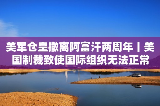 美军仓皇撤离阿富汗两周年丨美国制裁致使国际组织无法正常开展工作