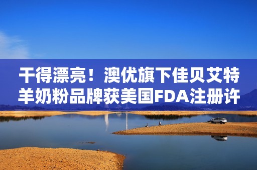 干得漂亮！澳优旗下佳贝艾特羊奶粉品牌获美国FDA注册许可