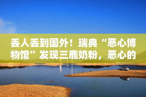 丢人丢到国外！瑞典“恶心博物馆”发现三鹿奶粉，恶心的到底是谁