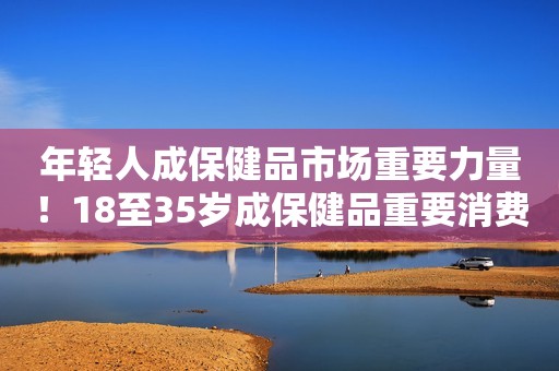 年轻人成保健品市场重要力量！18至35岁成保健品重要消费人群