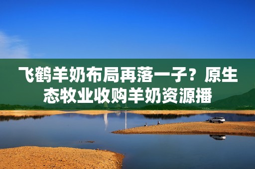 飞鹤羊奶布局再落一子？原生态牧业收购羊奶资源播