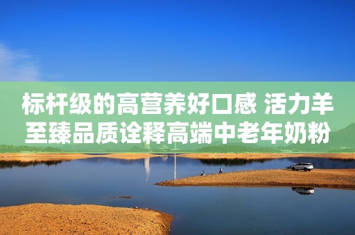 标杆级的高营养好口感 活力羊至臻品质诠释高端中老年奶粉