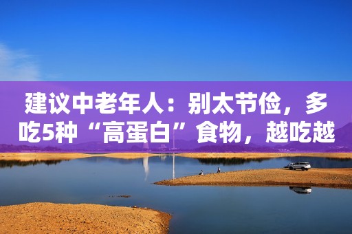 建议中老年人：别太节俭，多吃5种“高蛋白”食物，越吃越年轻！