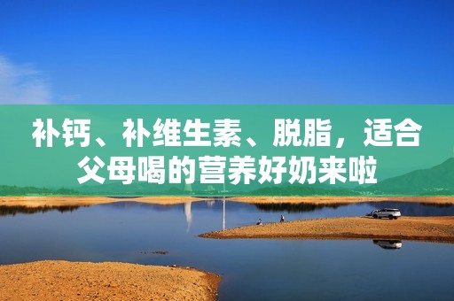 详细阅读:补钙、补维生素、脱脂,适合父母喝的营养好奶来啦 补钙、补维生素、脱脂,适合父母喝的营养好奶来啦