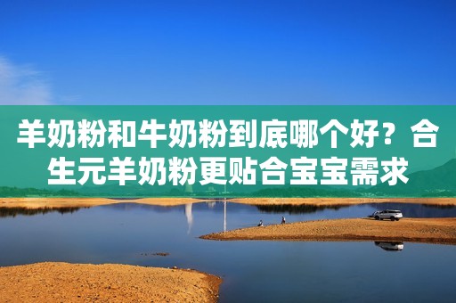 羊奶粉和牛奶粉到底哪个好？合生元羊奶粉更贴合宝宝需求