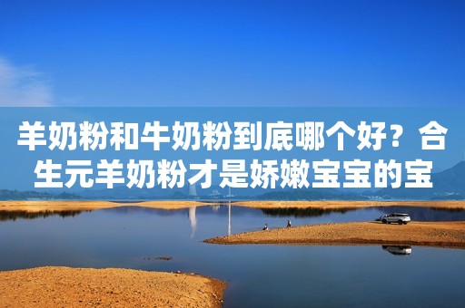 羊奶粉和牛奶粉到底哪个好？合生元羊奶粉才是娇嫩宝宝的宝藏口粮