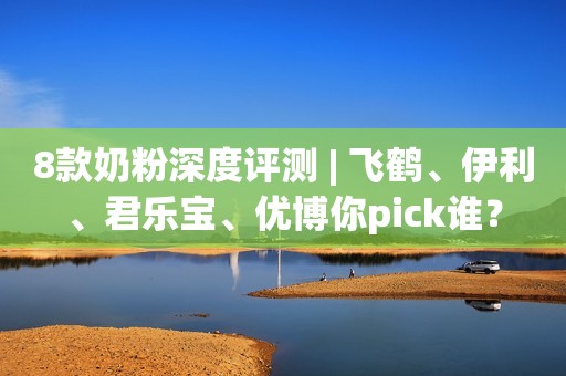 8款奶粉深度评测 | 飞鹤、伊利、君乐宝、优博你pick谁？