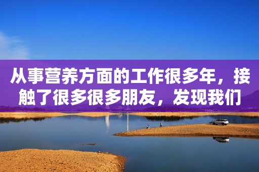 从事营养方面的工作很多年，接触了很多很多朋友，发现我们...