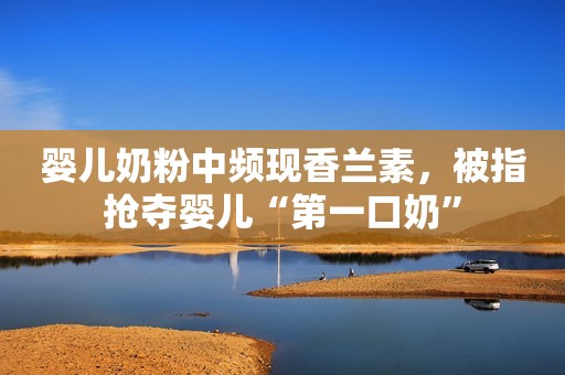 婴儿奶粉中频现香兰素，被指抢夺婴儿“第一口奶”