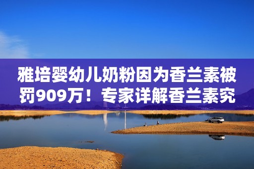 雅培婴幼儿奶粉因为香兰素被罚909万！专家详解香兰素究竟是什么