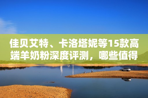 佳贝艾特、卡洛塔妮等15款高端羊奶粉深度评测，哪些值得购买？