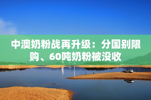 中澳奶粉战再升级：分国别限购、60吨奶粉被没收