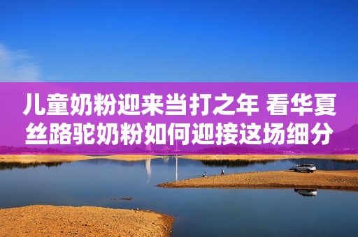 儿童奶粉迎来当打之年 看华夏丝路驼奶粉如何迎接这场细分升级战