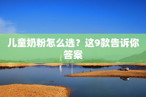 儿童奶粉怎么选？这9款告诉你答案