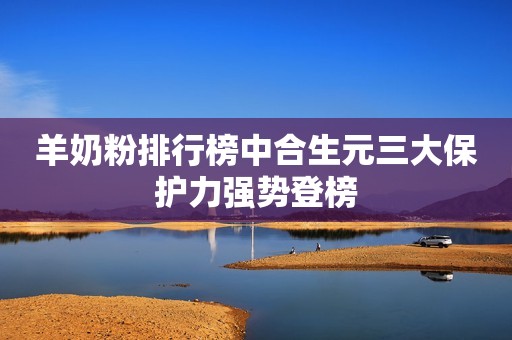 羊奶粉排行榜中合生元三大保护力强势登榜