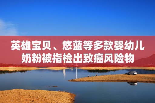 英雄宝贝、悠蓝等多款婴幼儿奶粉被指检出致癌风险物