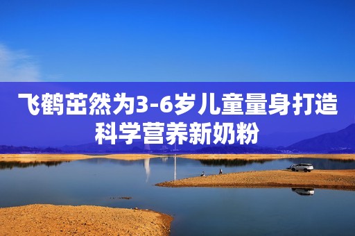飞鹤茁然为3-6岁儿童量身打造科学营养新奶粉