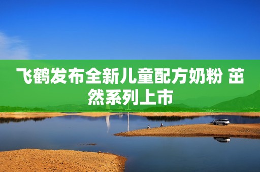 飞鹤发布全新儿童配方奶粉 茁然系列上市